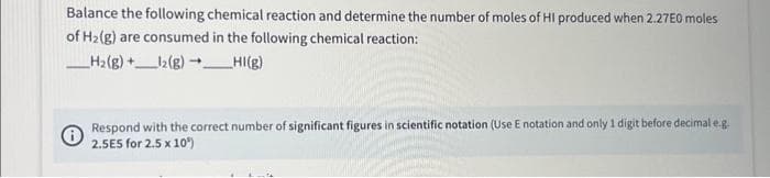 Balance the following chemical reaction and determine the number of moles of HI produced when 2.27E0 moles
of H₂(g) are consumed in the following chemical reaction:
_____H₂(g) +____12(g) →→___HI(g)
Respond with the correct number of significant figures in scientific notation (Use E notation and only 1 digit before decimal e.g.
2.5E5 for 2.5 x 10²)