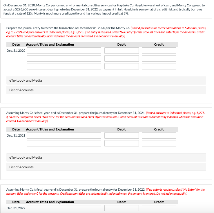 On December 31, 2020, Monty Co. performed environmental consulting services for Hayduke Co. Hayduke was short of cash, and Monty Co. agreed to
accept a $296,600 zero-interest-bearing note due December 31, 2022, as payment in full. Hayduke is somewhat of a credit risk and typically borrows
funds at a rate of 12%. Monty is much more creditworthy and has various lines of credit at 6%.
Prepare the journal entry to record the transaction of December 31, 2020, for the Monty Co. (Round present value factor calculations to 5 decimal places,
e.g. 1.25124 and final answers to O decimal places, e.g. 5,275. If no entry is required, select "No Entry" for the account titles and enter O for the amounts. Credit
account titles are automatically indented when the amount is entered. Do not indent manually.)
Debit
Date Account Titles and Explanation
Dec. 31, 2020
eTextbook and Media
List of Accounts
Assuming Monty Co's fiscal year-end is December 31, prepare the journal entry for December 31, 2021. (Round answers to O decimal places, e.g. 5,275.
If no entry is required, select "No Entry" for the account titles and enter O for the amounts. Credit account titles are automatically indented when the amount is
entered. Do not indent manually.)
Date Account Titles and Explanation
Dec. 31, 2021
eTextbook and Media
List of Accounts
Debit
Date
Dec. 31, 2022
Credit
Assuming Monty Co's fiscal year-end is December 31, prepare the journal entry for December 31, 2022. (If no entry is required, select "No Entry" for the
account titles and enter O for the amounts. Credit account titles are automatically indented when the amount is entered. Do not indent manually.)
Account Titles and Explanation
Debit
Credit
Credit