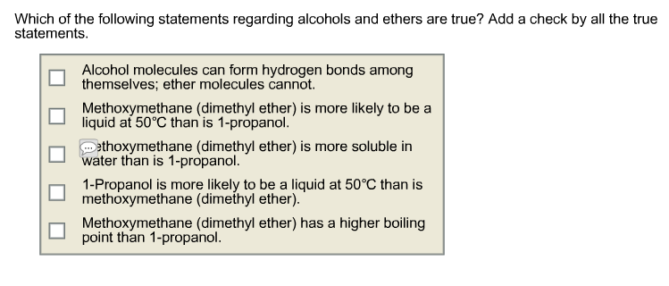 Which of the following statements regarding alcohols and ethers are true? Add a check by all the true
statements.
Alcohol molecules can form hydrogen bonds among
themselves; ether molecules cannot.
Methoxymethane (dimethyl ether) is more likely to be a
liquid at 50°C than is 1-propanol.
Dethoxymethane (dimethyl ether) is more soluble in
water than is 1-propanol.
1-Propanol is more likely to be a liquid at 50°C than is
methoxymethane (dimethyl ether).
Methoxymethane (dimethyl ether) has a higher boiling
point than 1-propanol.