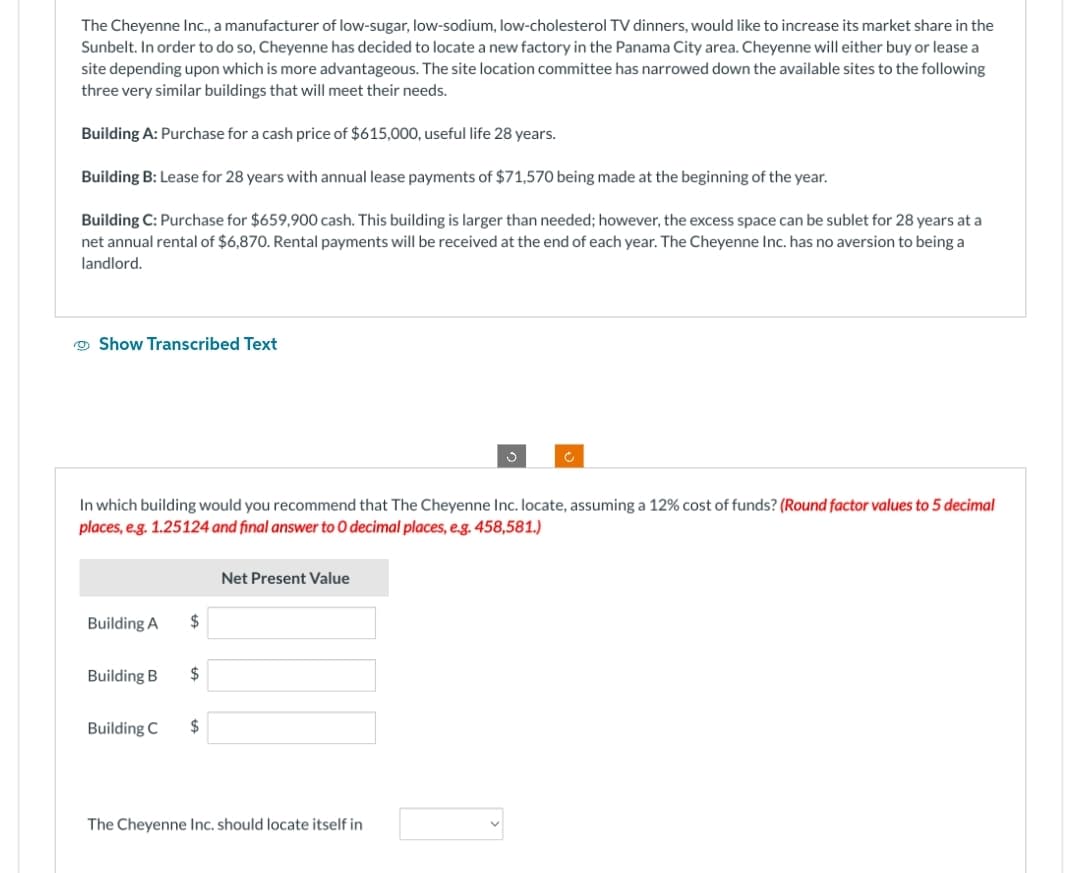 The Cheyenne Inc., a manufacturer of low-sugar, low-sodium, low-cholesterol TV dinners, would like to increase its market share in the
Sunbelt. In order to do so, Cheyenne has decided to locate a new factory in the Panama City area. Cheyenne will either buy or lease a
site depending upon which is more advantageous. The site location committee has narrowed down the available sites to the following
three very similar buildings that will meet their needs.
Building A: Purchase for a cash price of $615,000, useful life 28 years.
Building B: Lease for 28 years with annual lease payments of $71,570 being made at the beginning of the year.
Building C: Purchase for $659,900 cash. This building is larger than needed; however, the excess space can be sublet for 28 years at a
net annual rental of $6,870. Rental payments will be received at the end of each year. The Cheyenne Inc. has no aversion to being a
landlord.
Show Transcribed Text
In which building would you recommend that The Cheyenne Inc. locate, assuming a 12% cost of funds? (Round factor values to 5 decimal
places, e.g. 1.25124 and final answer to O decimal places, e.g. 458,581.)
Building A
Building B
Building C
$
$
$
Net Present Value
S
The Cheyenne Inc. should locate itself in