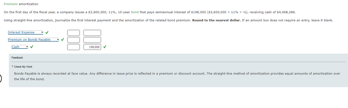 Premium amortization
On the first day of the fiscal year, a company issues a $3,600,000, 11%, 10-year bond that pays semiannual interest of $198,000 ($3,600,000 x 11% x 1/2), receiving cash of $4,068,286.
Using straight-line amortization, journalize the first interest payment and the amortization of the related bond premium. Round to the nearest dollar. If an amount box does not require an entry, leave it blank.
Interest Expense
Premium on Bonds Payable
Cash
Feedback
▼ Check My Work
✓
198,000
Bonds Payable is always recorded at face value. Any difference in issue price is reflected in a premium or discount account. The straight-line method of amortization provides equal amounts of amortization over
the life of the bond.