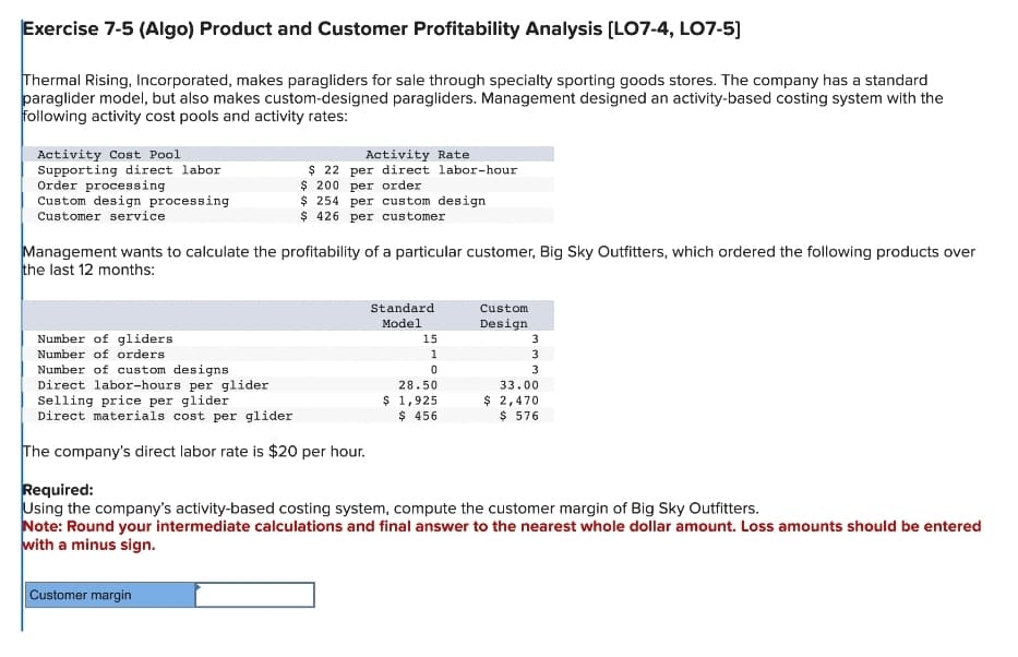 Exercise 7-5 (Algo) Product and Customer Profitability Analysis [LO7-4, LO7-5]
Thermal Rising, Incorporated, makes paragliders for sale through specialty sporting goods stores. The company has a standard
paraglider model, but also makes custom-designed paragliders. Management designed an activity-based costing system with the
following activity cost pools and activity rates:
Activity Cost Pool
Supporting direct labor
Order processing
Custom design processing
Customer service
Management wants to calculate the profitability of a particular customer, Big Sky Outfitters, which ordered the following products over
the last 12 months:
Number of gliders
Number of orders
Activity Rate
$ 22 per direct labor-hour
$ 200 per order
$ 254 per custom design
$426 per customer
Number of custom designs
Direct labor-hours per glider
Selling price per glider
Direct materials cost per glider
The company's direct labor rate is $20 per hour.
Customer margin
Standard
Model
15
1
0
28.50
$ 1,925
$ 456
Custom
Design
3
3
3
33.00
$ 2,470
$ 576
Required:
Using the company's activity-based costing system, compute the customer margin of Big Sky Outfitters.
Note: Round your intermediate calculations and final answer to the nearest whole dollar amount. Loss amounts should be entered
with a minus sign.