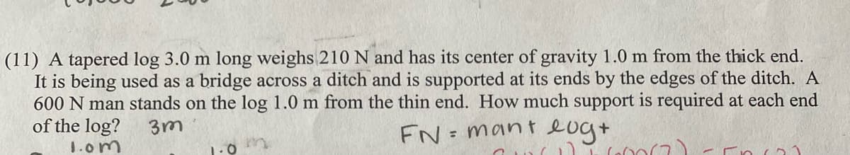 (11) A tapered log 3.0 m long weighs 210 N and has its center of gravity 1.0 m from the thick end.
It is being used as a bridge across a ditch and is supported at its ends by the edges of the ditch. A
600 N man stands on the log 1.0 m from the thin end. How much support is required at each end
of the log?
3m
FN=mant eug+
1.om
