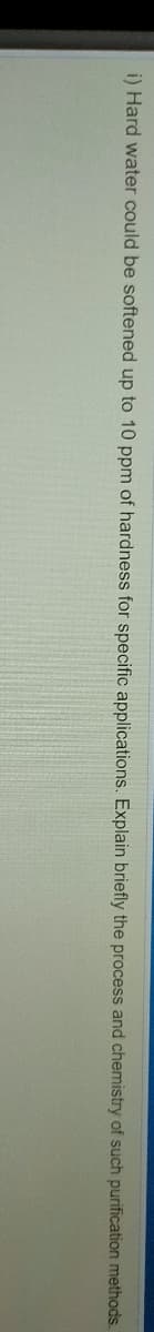 i) Hard water could be softened up to 10 ppm of hardness for specific applications. Explain briefly the process and chemistry of such purification methods.

