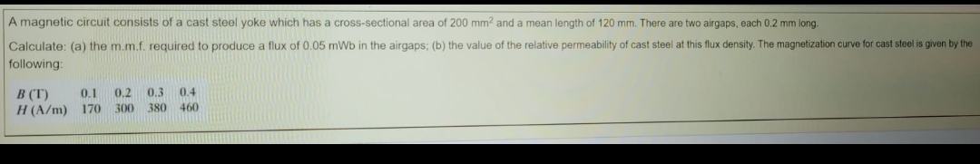 A magnetic circuit consists of a cast steel yoke which has
cross-sectional area of 200 mm? and a mean length of 120 mm. There are two airgaps, each 0.2 mm long.
Calculate: (a) the m.m.f. required to produce a flux of 0.05 mWb in the airgaps; (b) the value of the relative permeability of cast steel at this flux density. The magnetization curve for cast steel is given by the
following:
B (T)
0.1
0.2 0.3 0.4
H (A/m) 170 300
380 460
