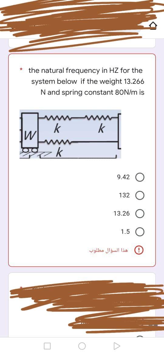 *
the natural frequency in HZ for the
system below if the weight 13.266
N and spring constant 80N/m is
k
k
W
gok
0
O
9.42
132
13.26
1.5
هذا السؤال مطلوب