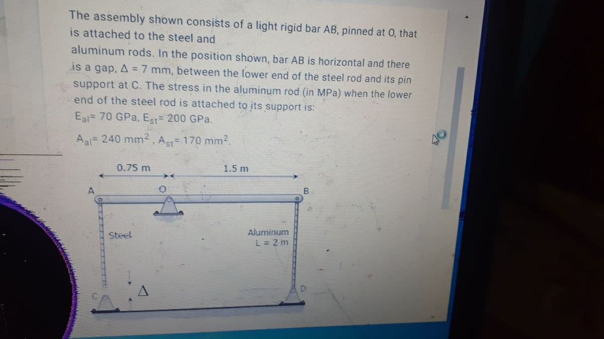 The assembly shown consists of a light rigid bar AB, pinned at 0, that
is attached to the steel and
aluminum rods. In the position shown, bar AB is horizontal and there
is a gap, A = 7 mm, between the lower end of the steel rod and its pin
support at C. The stress in the aluminum rod (in MPa) when the lower
end of the steel rod is attached to its support is:
Eal= 70 GPa, Est 200 GPa.
Aa 240 mm2, A= 170 mm?.
0.75 m
1.5 m
Aluminum
L= 2 m
Steel
