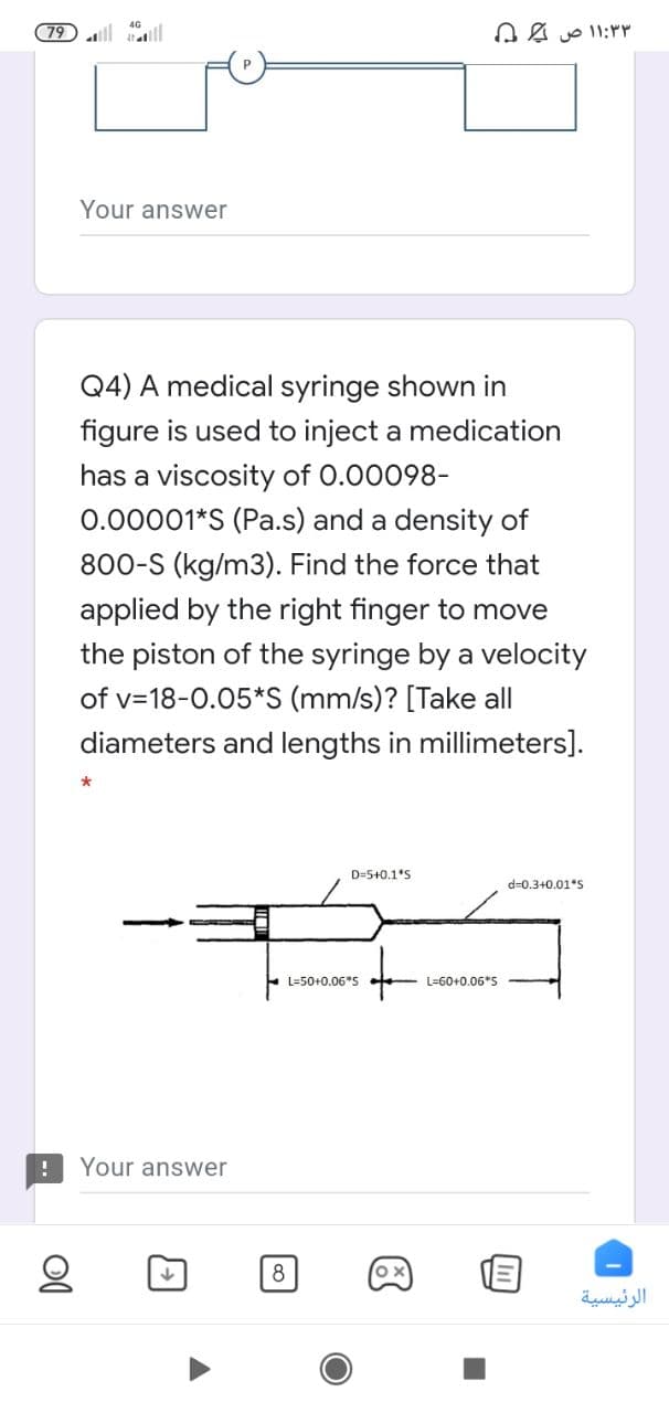 79 aill
۳ ۱:۳ ۱ ص ۵
Your answer
Q4) A medical syringe shown in
figure is used to inject a medication
has a viscosity of 0.00098-
0.00001*S (Pa.s) and a density of
800-S (kg/m3). Find the force that
applied by the right finger to move
the piston of the syringe by a velocity
of v=18-0.05*S (mm/s)? [Take all
diameters and lengths in millimeters].
D=5+0.1*S
d=0.3+0.01*S
L=50+0.06*S
L=60+0.06*S
Your answer
8
الرئيسية
