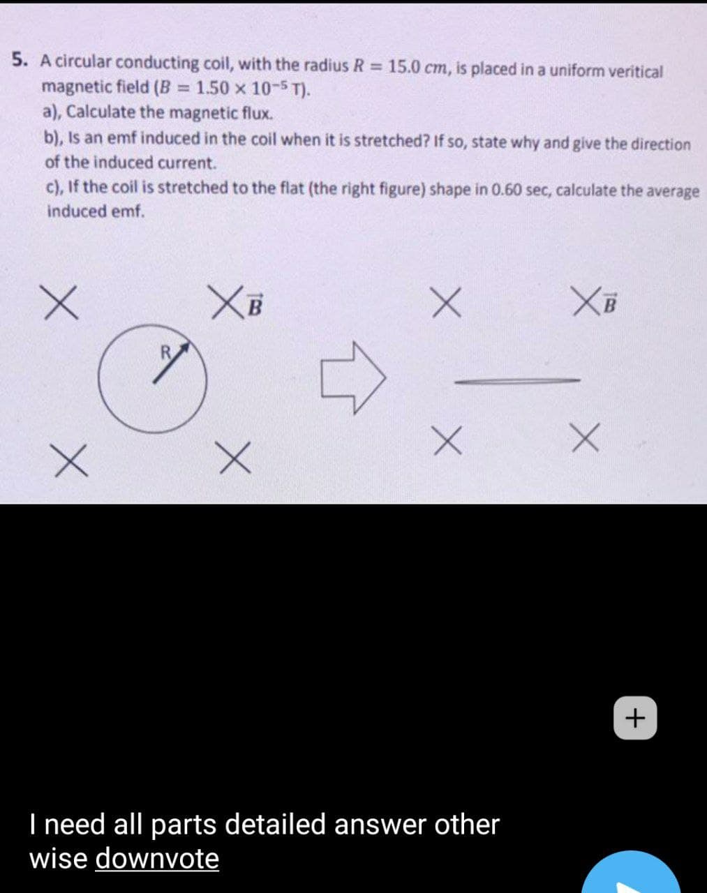 5. A circular conducting coil, with the radius R 15.0 cm, is placed in a uniform veritical
magnetic field (B = 1.50 x 10-5 T).
a), Calculate the magnetic flux.
b), Is an emf induced in the coil when it is stretched? If so, state why and give the direction
%3D
of the induced current.
c), If the coil is stretched to the flat (the right figure) shape in 0.60 sec, calculate the average
induced emf.
XB
R.
+
I need all parts detailed answer other
wise downvote
