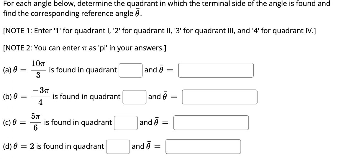 For each angle below, determine the quadrant in which the terminal side of the angle is found and
find the corresponding reference angle 0.
[NOTE 1: Enter '1' for quadrant I, '2' for quadrant II, '3' for quadrant III, and '4' for quadrant IV.]
[NOTE 2: You can enter π as 'pi' in your answers.]
10п
3
(a) 0
(b) 0
=
(d) 0
=
(c) 0 =
-
-
is found in quadrant
- 3π
4
5πT
6
is found in quadrant
is found in quadrant
2 is found in quadrant
and 0 =
and 0 =
and 0
and =
=