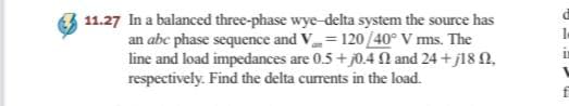 11.27 In a balanced three-phase wye-delta system the source has
an abe phase sequence and V= 120/40° V ms. The
line and load impedances are 0.5+ j0.4 N and 24 +j18 N,
respectively. Find the delta currents in the load.
