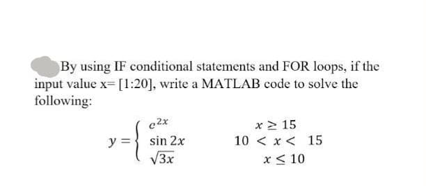 By using IF conditional statements and FOR loops, if the
input value x= [1:20], write a MATLAB code to solve the
following:
c2x
sin 2x
√3x
x ≥ 15
10<x< 15
x ≤ 10