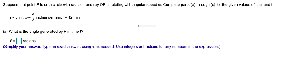 Suppose that point P is on a circle with radius r, and ray OP is rotating with angular speed o. Complete parts (a) through (c) for the given values of r, w, and t.
r= 5 in., o =, radian per min, t= 12 min
.....
(a) What is the angle generated by P in time t?
0 = radians
(Simplify your answer. Type an exact answer, using t as needed. Use integers or fractions for any numbers in the expression.)
