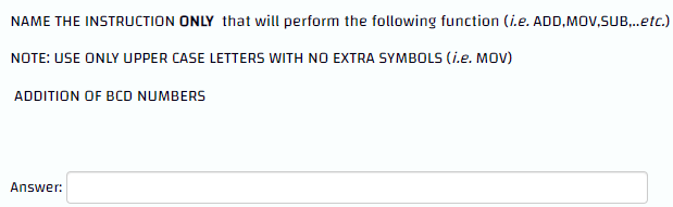 NAME THE INSTRUCTION ONLY that will perform the following function (i.e. ADD,MOV,SUB,..etc.)
NOTE: USE ONLY UPPER CASE LETTERS WITH NO EXTRA SYMBOLS (i.e. MOV)
ADDITION OF BCD NUMBERS
Answer: