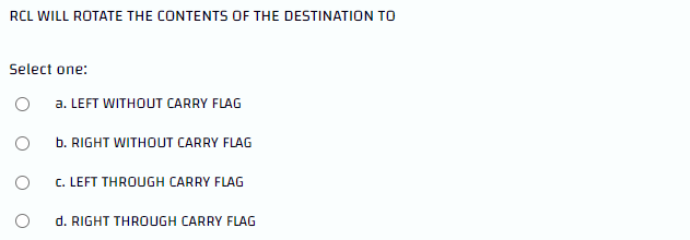 RCL WILL ROTATE THE CONTENTS OF THE DESTINATION TO
Select one:
a. LEFT WITHOUT CARRY FLAG
O
b. RIGHT WITHOUT CARRY FLAG
C. LEFT THROUGH CARRY FLAG
d. RIGHT THROUGH CARRY FLAG