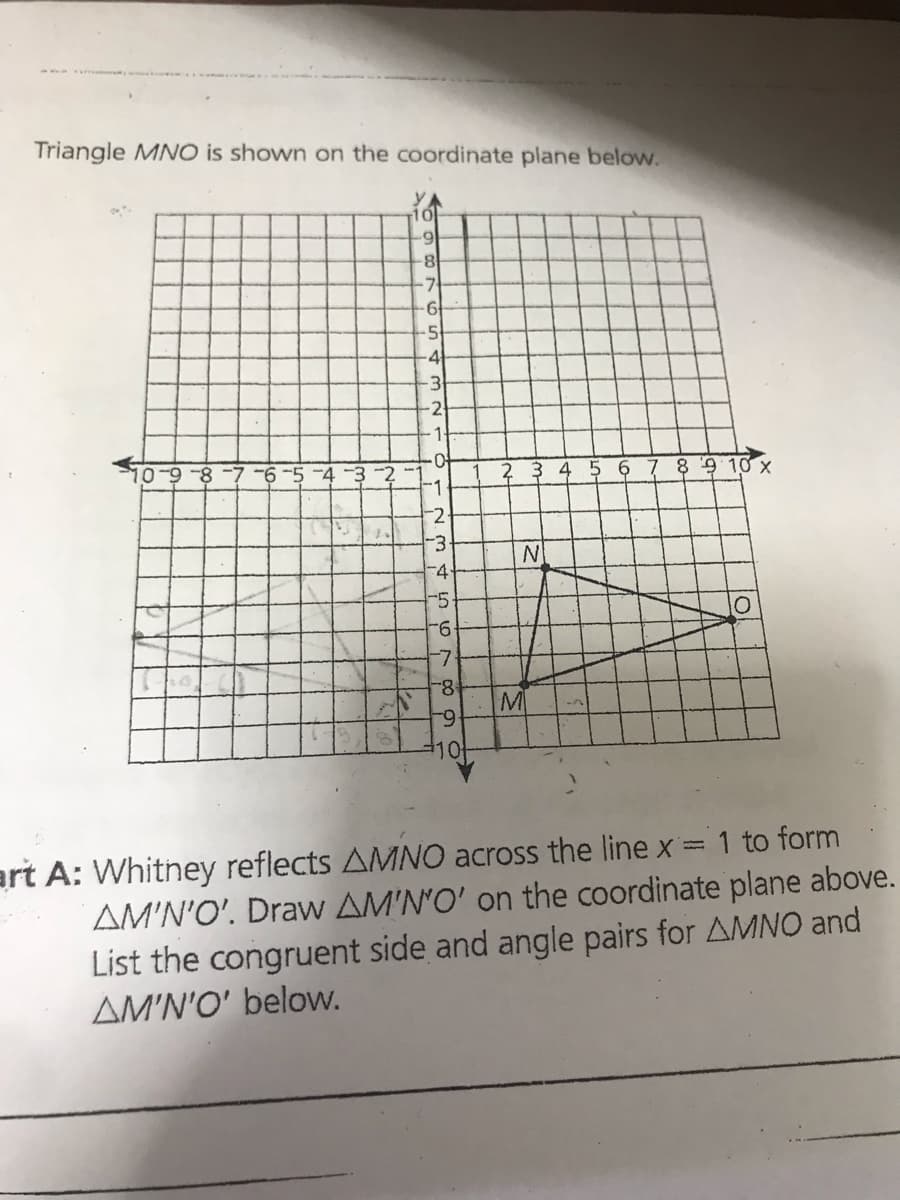 Triangle MNO is shown on the coordinate plane below.
1이
7.
-5
4
-3
2
1-
3 4
6
78910 X
-1
-2
N
-4
-5
9-
8-
M
6-
art A: Whitney reflects AMNO across the line x = 1 to form
AM'N'O'. Draw AM'N'O' on the coordinate plane above.
List the congruent side and angle pairs for AMNO and
AM'N'O' below.
