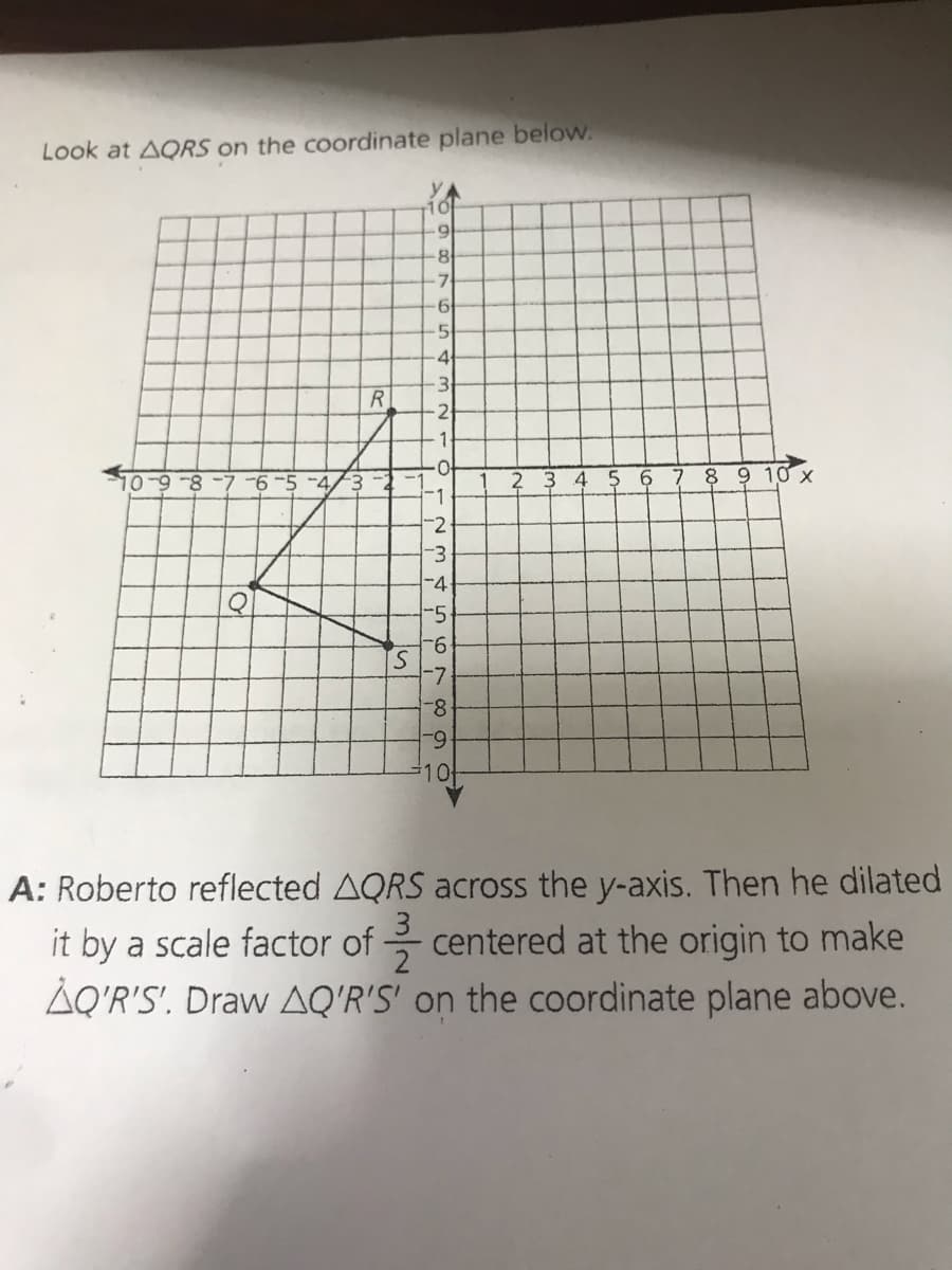 Look at AQRS on the coordinate plane below.
YA
7
.5
4
R.
2
1-
5 6
7 8 9 10 x
-1
-2
-3
-4
-5
9-
S.
8-
6-
#10
A: Roberto reflected AQRS across the y-axis. Then he dilated
3
2
AQ'R'S'. Draw AQ'R'S' on the coordinate plane above.
it by a scale factor of
centered at the origin to make
