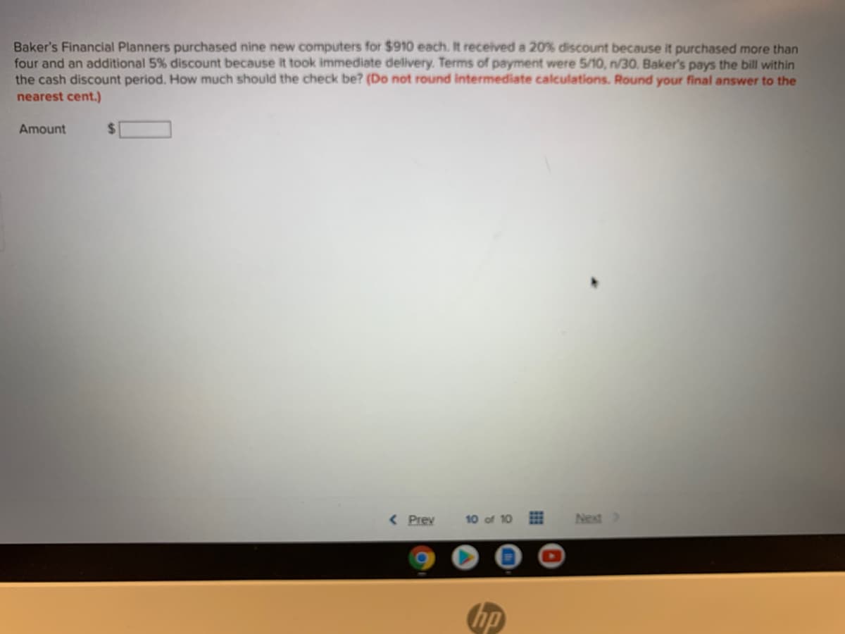 Baker's Financial Planners purchased nine new computers for $910 each. It received a 20% discount because it purchased more than
four and an additional 5% discount because it took immediate delivery. Terms of payment were 5/10, n/30. Baker's pays the bill within
the cash discount period. How much should the check be? (Do not round intermediate calculations. Round your final answer to the
nearest cent.)
Amount
%24
< Prev
Next>
hp
