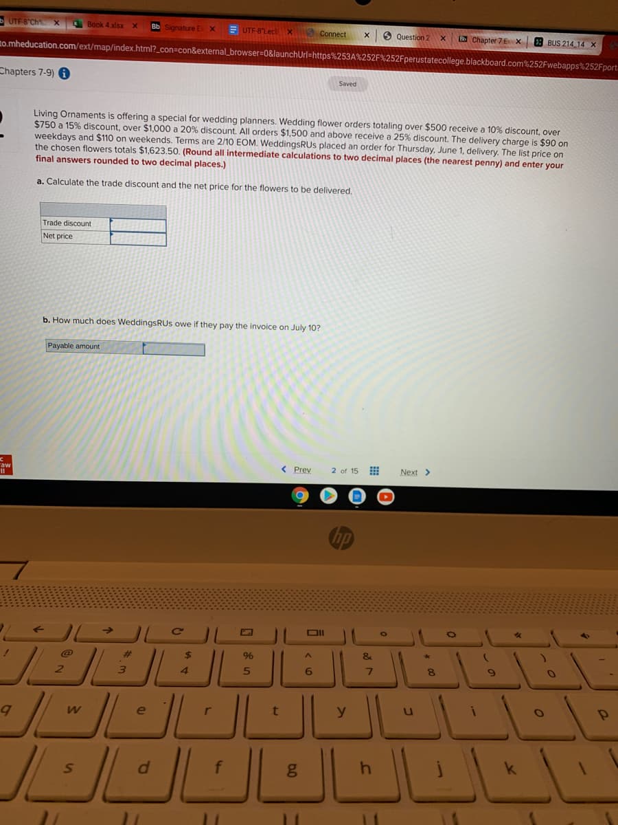 UTF S"Ch
Book 4 xlsx
Bb Signature Ex X
E UTF-8"Lect
X Conect
6 Question 2
Chapter 7 EX
3 BUS 214 14 X
to.mheducation.com/ext/map/index.html?_con=con&external_browser=D0&launchUrl=https%253A%252F%252Fperustatecollege.blackboard.com%252Fwebapps%252Fport.
Chapters 7-9)
Saved
Living Ornaments is offering a special for wedding planners. Wedding flower orders totaling over $500 receive a 10% discount, over
$750 a 15% discount, over $1,000 a 20% discount. All orders $1,500 and above receive a 25% discount. The delivery charge is $90 on
weekdays and $110 on weekends. Terms are 2/10 EOM. WeddingsRUs placed an order for Thursday, June 1, delivery. The list price on
the chosen flowers totals $1,623.50. (Round all intermediate calculations to two decimal places (the nearest penny) and enter your
final answers rounded to two decimal places.)
a. Calculate the trade discount and the net price for the flowers to be delivered.
Trade discount
Net price
b. How much does WeddingsRUs owe if they pay the invoice on July 10?
Payable amount
< Prev
2 of 15
Next >
23
2$
%
&
7.
4.
e
k
