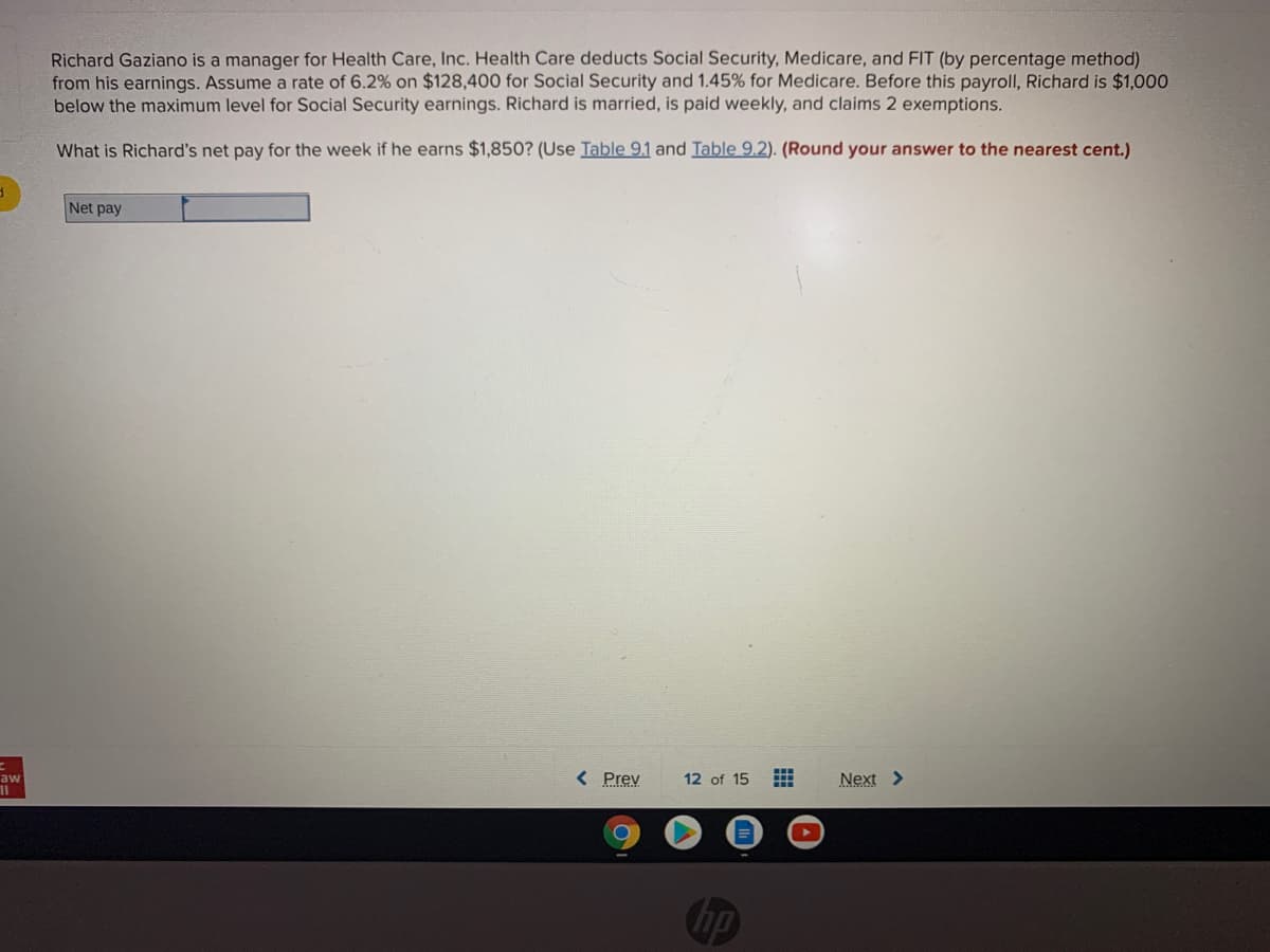 Richard Gaziano is a manager for Health Care, Inc. Health Care deducts Social Security, Medicare, and FIT (by percentage method)
from his earnings. Assume a rate of 6.2% on $128,400 for Social Security and 1.45% for Medicare. Before this payroll, Richard is $1,000
below the maximum level for Social Security earnings. Richard is married, is paid weekly, and claims 2 exemptions.
What is Richard's net pay for the week if he earns $1,850? (Use Table 9.1 and Table 9.2). (Round your answer to the nearest cent.)
Net pay
< Prev
12 of 15
Next >
aw
Chp
