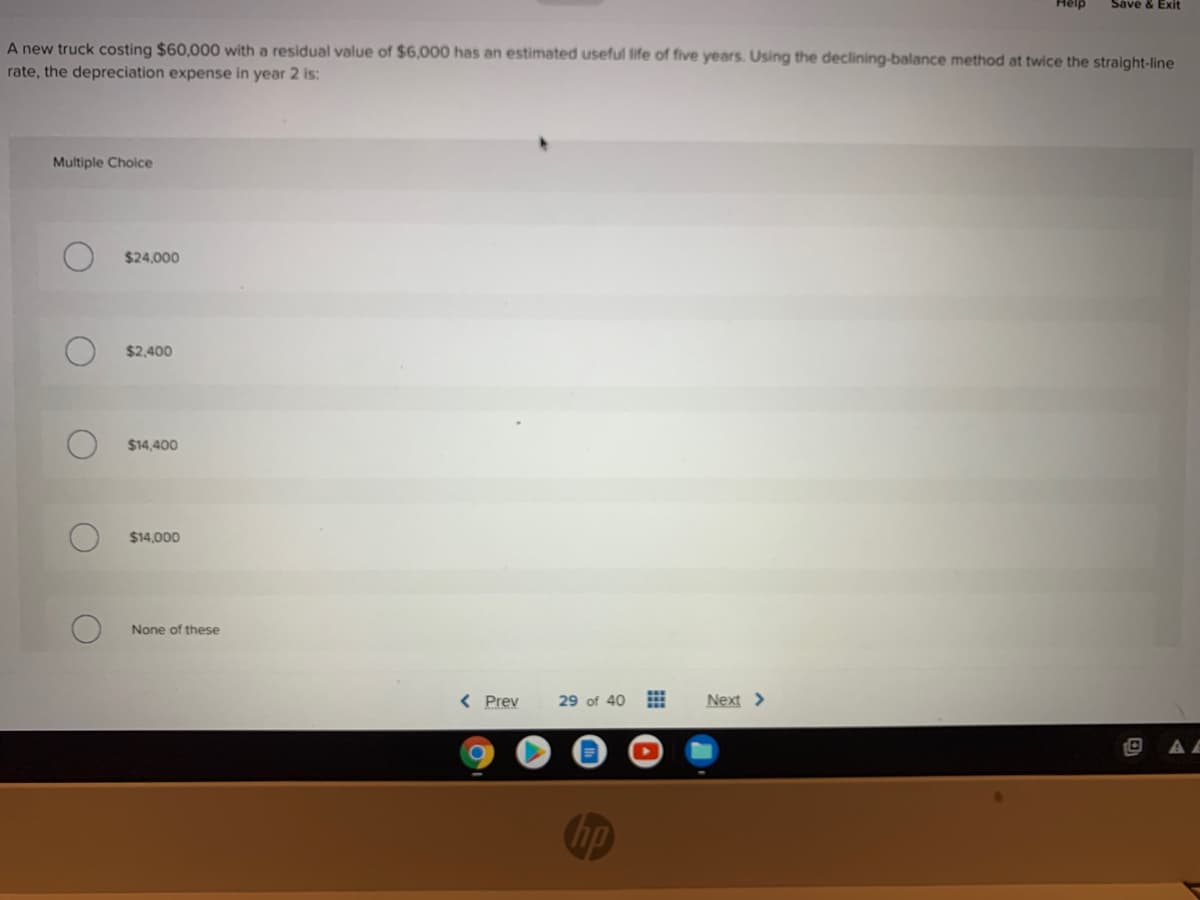 Help
Save & Exit
A new truck costing $60,000 with a residual value of $6,000 has an estimated useful life of five years. Using the declining-balance method at twice the straight-line
rate, the depreciation expense in year 2 is:
Multiple Choice
$24,000
$2,400
$14.400
$14,000
None of these
< Prev
29 of 40
Next >
1O
Chp

