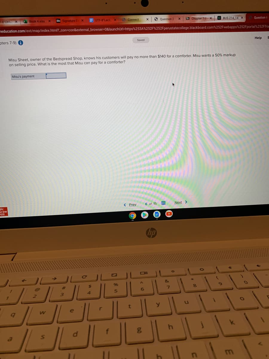 F8'Ch X
Book 4 xlsx
Bb Signature E
UTF-8Lece x
Connect
9 Question 2
E Chapter 7E x 8 BUS 214 14 X
Question 6
neducation.com/ext/map/index.html?_con=con&external_browser=0&launchUrl=https%253A%252F%252Fperustatecollege.blackboard.com%252Fwebapps%252Fportal%252Ffra
pters 7-9) 6
Saved
Help
Misu Sheet, owner of the Bedspread Shop, knows his customers will pay no more than $140 for a comforter. Misu wants a 50% markup
on selling price. What is the most that Misu can pay for a comforter?
Misu's payment
Ac
Graw
< Prew
6 of 15
Next >
DII
&
%23
%24
96
2.
4.
y.
e
NEIARD

