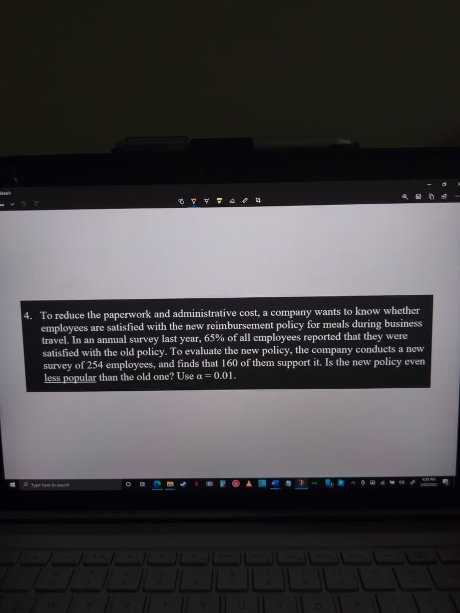 Sketch
4. To reduce the paperwork and administrative cost, a company wants to know whether
employees are satisfied with the new reimbursement policy for meals during business
travel. In an annual survey last year, 65% of all employees reported that they were
satisfied with the old policy. To evaluate the new policy, the company conducts a new
survey of 254 employees, and finds that 160 of them support it. Is the new policy even
less popular than the old one? Use a = 0.01.
635 PM
P Type here to search
2/20/2022

