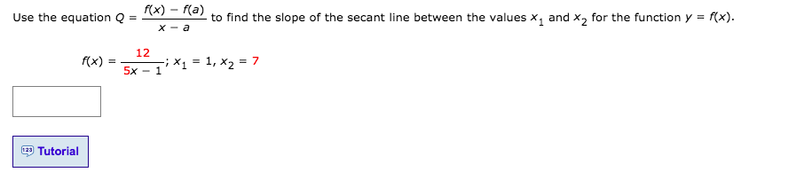 f(x) – f(a)
Use the equation Q =
to find the slope of the secant line between the values x, and x, for the function y = f(x).
X - a
12
f(x)
-;X1 = 1, x2 = 7
5x - 1
123 Tutorial
