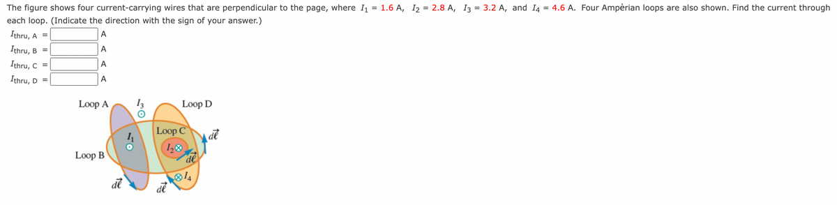 The figure shows four current-carrying wires that are perpendicular to the page, where I₁ = 1.6 A, I₂ = 2.8 A, I3 = 3.2 A, and I4 = 4.6 A. Four Ampèrian loops are also shown. Find the current through
each loop. (Indicate the direction with the sign of your answer.)
Ithru, A =
A
Ithru, B =
A
Ithru, C =
A
Ithru, D =
A
Loop A
Loop B
de
Loop D
Loop C
120
de
de
de