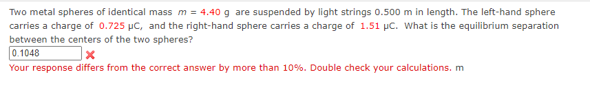 Two metal spheres of identical mass m = 4.40 g are suspended by light strings 0.500 m in length. The left-hand sphere
carries a charge of 0.725 μC, and the right-hand sphere carries a charge of 1.51 µC. What is the equilibrium separation
between the centers of the two spheres?
0.1048
X
Your response differs from the correct answer by more than 10%. Double check your calculations. m