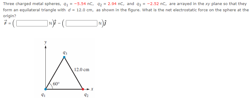 Three charged metal spheres, 9₁ = -5.54 nC, 92 = 2.94 nC, and 93 = -2.52 nC, are arrayed in the xy plane so that they
as shown in the figure. What is the net electrostatic force on the sphere at the
form an equilateral triangle with d= 12.0 cm,
origin?
]N) - ( [
N)Ĵ
7
=
91
60°
93
12.0 cm
92
X