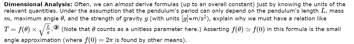 Dimensional Analysis: Often, we can almost derive formulas (up to an overall constant) just by knowing the units of the
relevant quantities. Under the assumption that the pendulum's period can only depend on the pendulum's length L, mass
m, maximum angle 0, and the strength of gravity g (with units [g]=m/s²), explain why we must have a relation like
T = f(0) × √2 (Note that counts as a unitless parameter here.) Asserting f(0) ~ ƒ(0) in this formula is the small
angle approximation (where f(0) = 2π is found by other means).