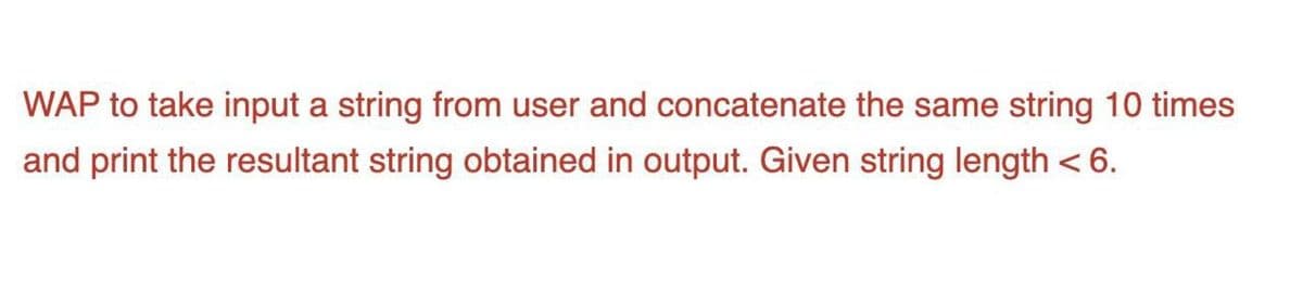 WAP to take input a string from user and concatenate the same string 10 times
and print the resultant string obtained in output. Given string length < 6.
