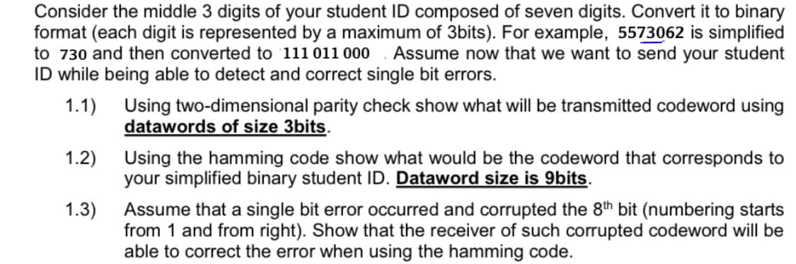 Consider the middle 3 digits of your student ID composed of seven digits. Convert it to binary
format (each digit is represented by a maximum of 3bits). For example, 5573062 is simplified
to 730 and then converted to 111 011 000 . Assume now that we want to send your student
ID while being able to detect and correct single bit errors.
1.1) Using two-dimensional parity check show what will be transmitted codeword using
datawords of size 3bits.
Using the hamming code show what would be the codeword that corresponds to
your simplified binary student ID. Dataword size is 9bits.
1.2)
Assume that a single bit error occurred and corrupted the 8th bit (numbering starts
from 1 and from right). Show that the receiver of such corrupted codeword will be
able to correct the error when using the hamming code.
1.3)
