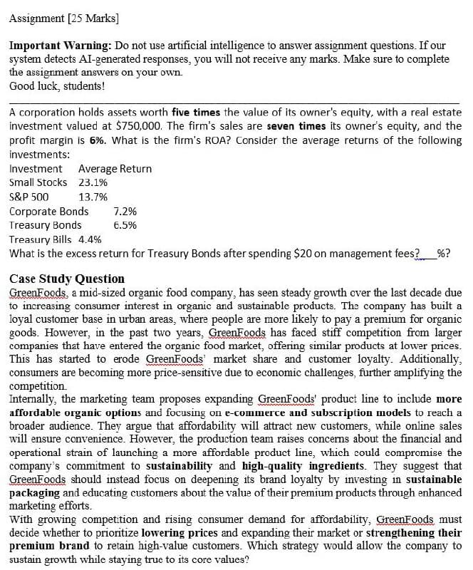 Assignment [25 Marks]
Important Warning: Do not use artificial intelligence to answer assignment questions. If our
system detects AI-generated responses, you will not receive any marks. Make sure to complete
the assignment answers on your own.
Good luck, students!
A corporation holds assets worth five times the value of its owner's equity, with a real estate
investment valued at $750,000. The firm's sales are seven times its owner's equity, and the
profit margin is 6%. What is the firm's ROA? Consider the average returns of the following
investments:
Average Return
Investment
Small Stocks 23.1%
S&P 500
13.7%
Corporate Bonds
7.2%
Treasury Bonds
6.5%
Treasury Bills 4.4%
What is the excess return for Treasury Bonds after spending $20 on management fees? %?
Case Study Question
GreenFoods, a mid-sized organic food company, has seen steady growth over the last decade due
to increasing consumer interest in organic and sustainable products. The company has built a
loyal customer base in urban areas, where people are more likely to pay a premium for organic
goods. However, in the past two years, GreenFoods has faced stiff competition from larger
companies that have entered the organic food market, offering similar products at lower prices.
This has started to erode GreenFoods' market share and customer loyalty. Additionally,
consumers are becoming more price-sensitive due to economic challenges, further amplifying the
competition.
Internally, the marketing team proposes expanding GreenFoods' product line to include more
affordable organic options and focusing on e-commerce and subscription models to reach a
broader audience. They argue that affordability will attract new customers, while online sales
will ensure convenience. However, the production team raises concerns about the financial and
operational strain of launching a more affordable product line, which could compromise the
company's commitment to sustainability and high-quality ingredients. They suggest that
GreenFoods should instead focus on deepening its brand loyalty by investing in sustainable
packaging and educating customers about the value of their premium products through enhanced
marketing efforts.
With growing competition and rising consumer demand for affordability, GreenFoods must
decide whether to prioritize lowering prices and expanding their market or strengthening their
premium brand to retain high-value customers. Which strategy would allow the company to
sustain growth while staying true to its core values?