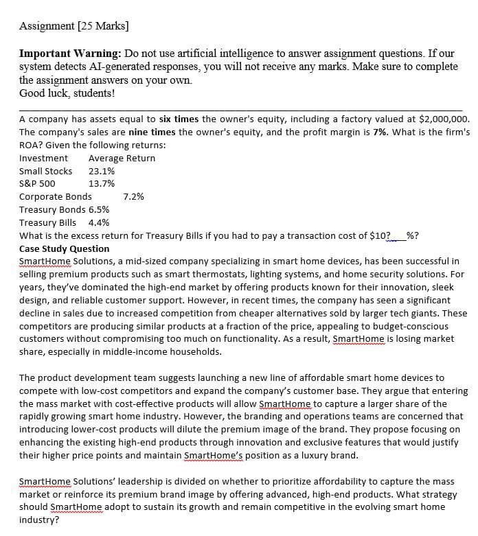 Assignment [25 Marks]
Important Warning: Do not use artificial intelligence to answer assignment questions. If our
system detects AI-generated responses, you will not receive any marks. Make sure to complete
the assignment answers on your own.
Good luck, students!
A company has assets equal to six times the owner's equity, including a factory valued at $2,000,000.
The company's sales are nine times the owner's equity, and the profit margin is 7%. What is the firm's
ROA? Given the following returns:
Investment
Average Return
Small Stocks
23.1%
S&P 500
13.7%
Corporate Bonds
7.2%
Treasury Bonds 6.5%
4.4%
Treasury Bills
What is the excess return for Treasury Bills if you had to pay a transaction cost of $10? %?
Case Study Question
SmartHome Solutions, a mid-sized company specializing in smart home devices, has been successful in
selling premium products such as smart thermostats, lighting systems, and home security solutions. For
years, they've dominated the high-end market by offering products known for their innovation, sleek
design, and reliable customer support. However, in recent times, the company has seen a significant
decline in sales due to increased competition from cheaper alternatives sold by larger tech giants. These
competitors are producing similar products at a fraction of the price, appealing to budget-conscious
customers without compromising too much on functionality. As a result, SmartHome is losing market
share, especially in middle-income households.
The product development team suggests launching a new line of affordable smart home devices to
compete with low-cost competitors and expand the company's customer base. They argue that entering
the mass market with cost-effective products will allow SmartHome to capture a larger share of the
rapidly growing smart home industry. However, the branding and operations teams are concerned that
introducing lower-cost products will dilute the premium image of the brand. They propose focusing on
enhancing the existing high-end products through innovation and exclusive features that would justify
their higher price points and maintain SmartHome's position as a luxury brand.
SmartHome Solutions' leadership is divided on whether to prioritize affordability to capture the mass
market or reinforce its premium brand image by offering advanced, high-end products. What strategy
should SmartHome adopt to sustain its growth and remain competitive in the evolving smart home
industry?