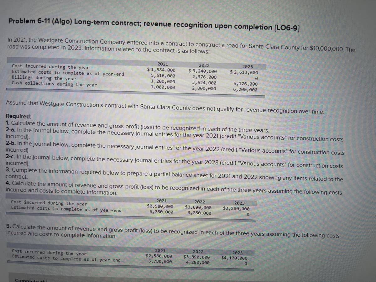 Problem 6-11 (Algo) Long-term contract; revenue recognition upon completion [LO6-9]
In 2021, the Westgate Construction Company entered into a contract to construct a road for Santa Clara County for $10,000,000. The
road was completed in 2023. Information related to the contract is as follows:
Cost incurred during the year
Estimated costs to complete as of year-end
Billings during the year
Cash collections during the year
Cost incurred during the year
Estimated costs to complete as of year-end
2021
$1,584,000
5,616,000
1,200,000
1,000,000
Cost incurred during the year
Estimated costs to complete as of year-end
Assume that Westgate Construction's contract with Santa Clara County does not qualify for revenue recognition over time.
Required:
1. Calculate the amount of revenue and gross profit (loss) to be recognized in each of the three years.
2-a. In the journal below, complete the necessary journal entries for the year 2021 (credit "Various accounts" for construction costs
incurred).
2-b. In the journal below, complete the necessary journal entries for the year 2022 (credit "Various accounts" for construction costs
incurred).
Complete thi
2022
$3,240,000
2,376,000
3,624,000
2,800,000
2-c. In the journal below, complete the necessary journal entries for the year 2023 (credit "Various accounts" for construction costs
incurred).
3. Complete the information required below to prepare a partial balance sheet for 2021 and 2022 showing any items related to the
contract.
4. Calculate the amount of revenue and gross profit (loss) to be recognized in each of the three years assuming the following costs
incurred and costs to complete information.
2021
$2,580,000
5,780,000
2021
$2,580,000
5,780,000
2023
$ 2,613,600
2022
$3,890,000
3,280,000
5,176,000
6,200,000
2022
$3,890,000
4,280,000
5. Calculate the amount of revenue and gross profit (loss) to be recognized in each of the three years assuming the following costs
incurred and costs to complete information.
2023
$3,280,000
0
0
2023
$4,170,000
0