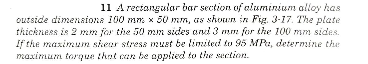 11 A rectangular bar section of aluminium alloy has
outside dimensions 100 mm × 50 mm, as shown in Fig. 3-17. The plate
thickness is 2 mm for the 50 mm sides and 3 mm for the 100 mm sides.
If the maximum shear stress must be limited to 95 MPa, determine the
maximum torque that can be applied to the section.