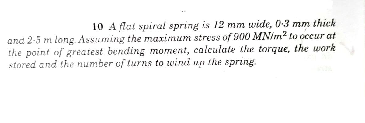 10 A flat spiral spring is 12 mm wide, 0-3 mm thick
and 2.5 m long. Assuming the maximum stress of 900 MN/m² to occur at
the point of greatest bending moment, calculate the torque, the work
stored and the number of turns to wind up the spring.