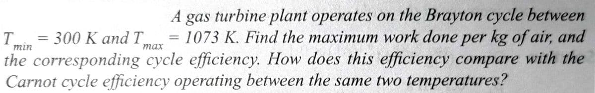 T = 300 K and T
A gas turbine plant operates on the Brayton cycle between
1073 K. Find the maximum work done per kg of air, and
the corresponding cycle efficiency. How does this efficiency compare with the
Carnot cycle efficiency operating between the same two temperatures?
min
max