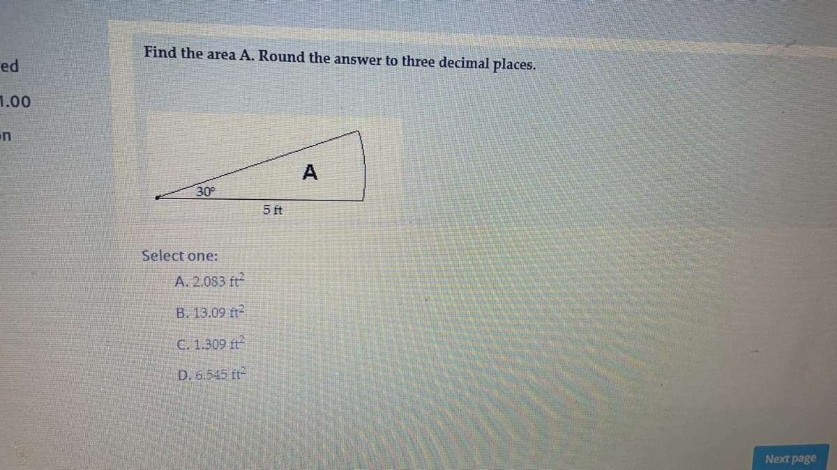 Find the area A. Round the answer to three decimal places.
ed
1.00
in
A
30°
5 ft
Select one:
A. 2.083 ft
B. 13.09 ft2
C. 1.309 t
D. 6.545 ft
Next page
