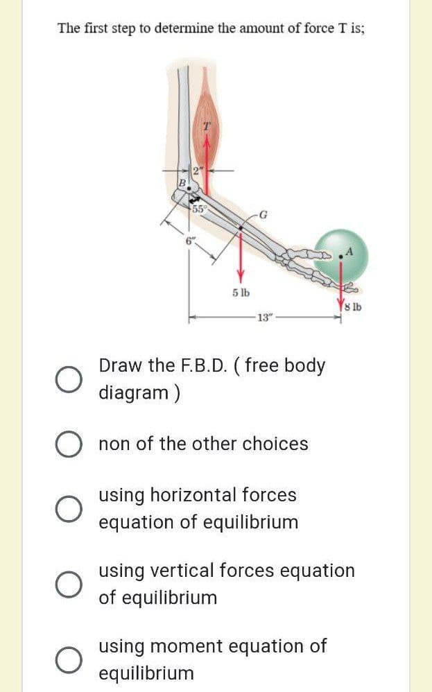 The first step to determine the amount of force T is;
55
G
6".
5 lb
8 lb
13"
Draw the F.B.D. ( free body
diagram )
O non of the other choices
using horizontal forces
equation of equilibrium
using vertical forces equation
of equilibrium
using moment equation of
equilibrium
