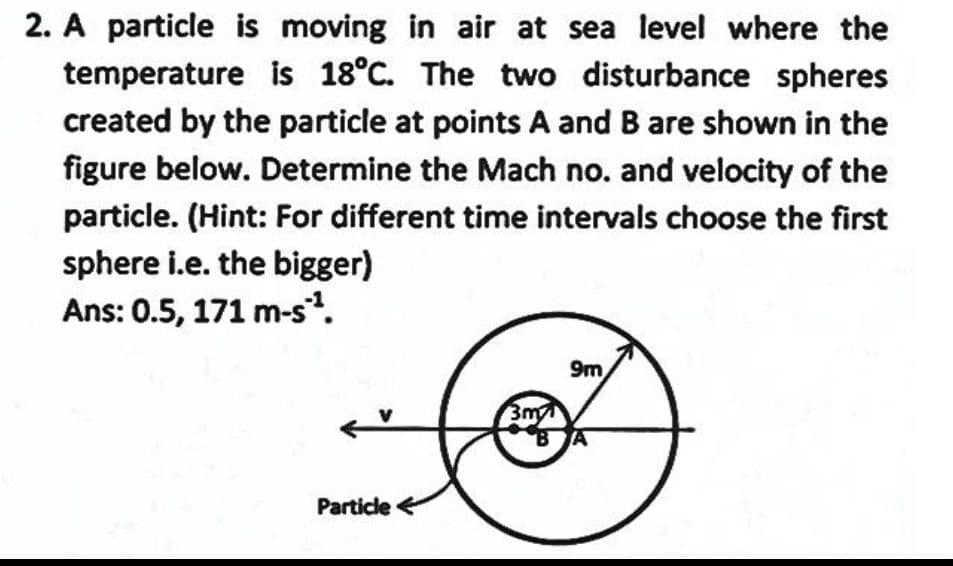 2. A particle is moving in air at sea level where the
temperature is 18°C. The two disturbance spheres
created by the particle at points A and B are shown in the
figure below. Determine the Mach no. and velocity of the
particle. (Hint: For different time intervals choose the first
sphere i.e. the bigger)
Ans: 0.5, 171 m-s?.
9m
3m
Particle <
