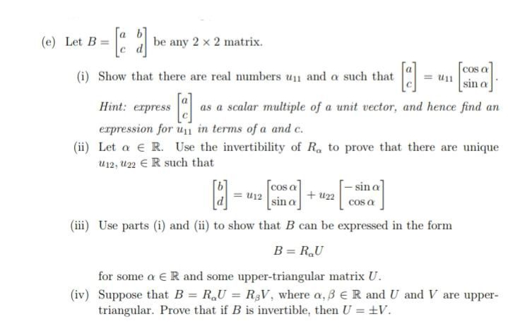 (e) Let B =
be any 2 x 2 matrix.
COS a
(i) Show that there are real numbers un and a such that
u11
sin a
Hint: erpress
as a scalar multiple of a unit vector, and hence find an
erpression for un in terms of a and c.
(ii) Let a € R. Use the invertibility of R, to prove that there are unique
u12, U22 €R such that
cos a
= u12
- sin a
+ u22
cos a
sin a
(iii) Use parts (i) and (ii) to show that B can be expressed in the form
B = R,U
for some a €R and some upper-triangular matrix U.
(iv) Suppose that B = R,U = R3V, where a, B eR and U and V are upper-
triangular. Prove that if B is invertible, then U = ±V.
