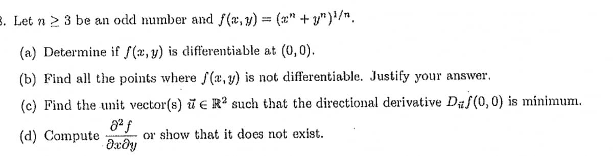 B. Let n > 3 be an odd number and f(a, y) = (x" + y")/".
(a) Determine if f(x, y) is differentiable at (0,0).
(b) Find all the points where f(a,y) is not differentiable. Justify your answer,
(c) Find the unit vector(s) i € R? such that the directional derivative Daf(0,0) is minimum.
(d) Compute
or show that it does not exist.
Əxðy
