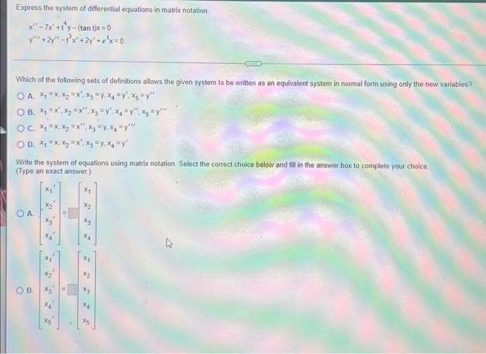 Express the system of differential equations in matrix notation
x"-7x +1'y- (tan t)x = 0
y" +2y" -r'x+2y'+ex=0
Which of the following sets of definitions allows the given system to be written as an eguivalent system in normal form using only the new variables?
O A. X1 =X, X, =x', xg =y, X4 =y'. x; =y"
O B. *1 =x', x2 =x".x =y', x=y", xg =y"
Oc. X =x. X, =x", x3 =y, X =y"
OD. X1 =X X =x',x =y, X =y'
Write the system of equations using matrix notation. Select the correct choice below and fill in the answer box to complete your choice
(Type an exact answer)
X2
O A.
X4
X2
OB.
