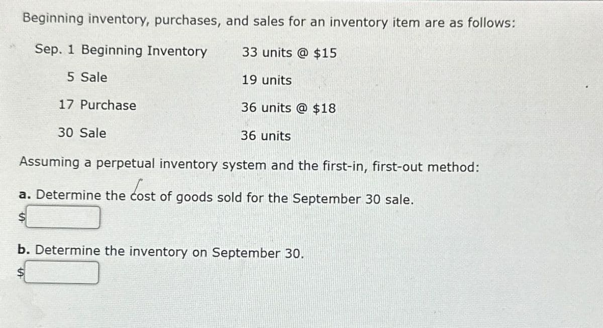 Beginning inventory, purchases, and sales for an inventory item are as follows:
Sep. 1 Beginning Inventory
5 Sale
17 Purchase
30 Sale
33 units @ $15
19 units
36 units @ $18
36 units
Assuming a perpetual inventory system and the first-in, first-out method:
a. Determine the cost of goods sold for the September 30 sale.
b. Determine the inventory on September 30.
$