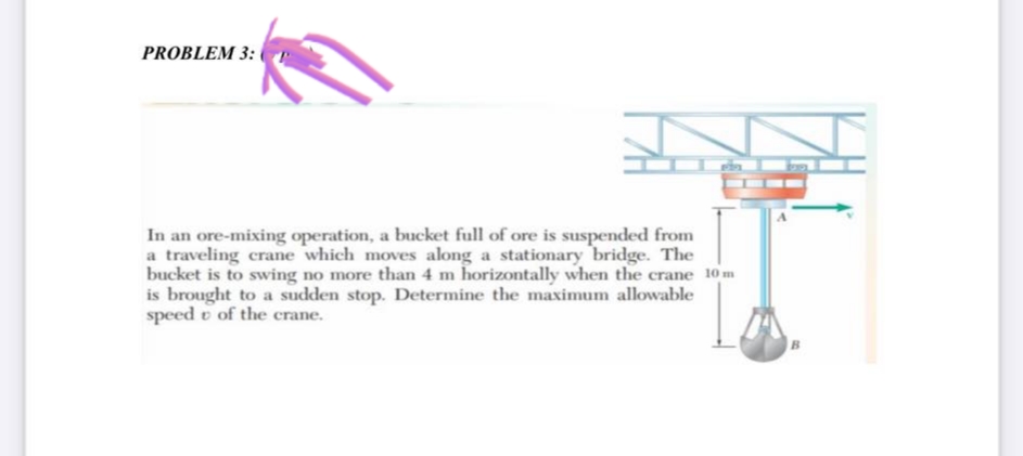 PROBLEM 3:
In an ore-mixing operation, a bucket full of ore is suspended from
a traveling crane which moves along a stationary bridge. The
bucket is to swing no more than 4 m horizontally when the crane 10m
is brought to a sudden stop. Determine the maximum allowable
speed of the crane.
B