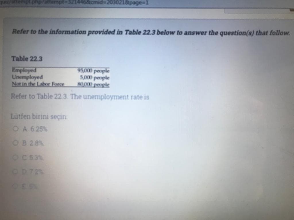 Pattempt-321446&cmid%3D203021&page%3D1
Refer to the information provided in Table 22.3 below to answer the question(s) that follow.
Table 22.3
Employed
Unemployed
Not in the Labor Force
5,000 people
80000 people
Refer to Table 22 3. The unemployment rate is
Lutfen birini seçin
O A 6 25%
OB 28%
OC 53%
OD72%
OES
