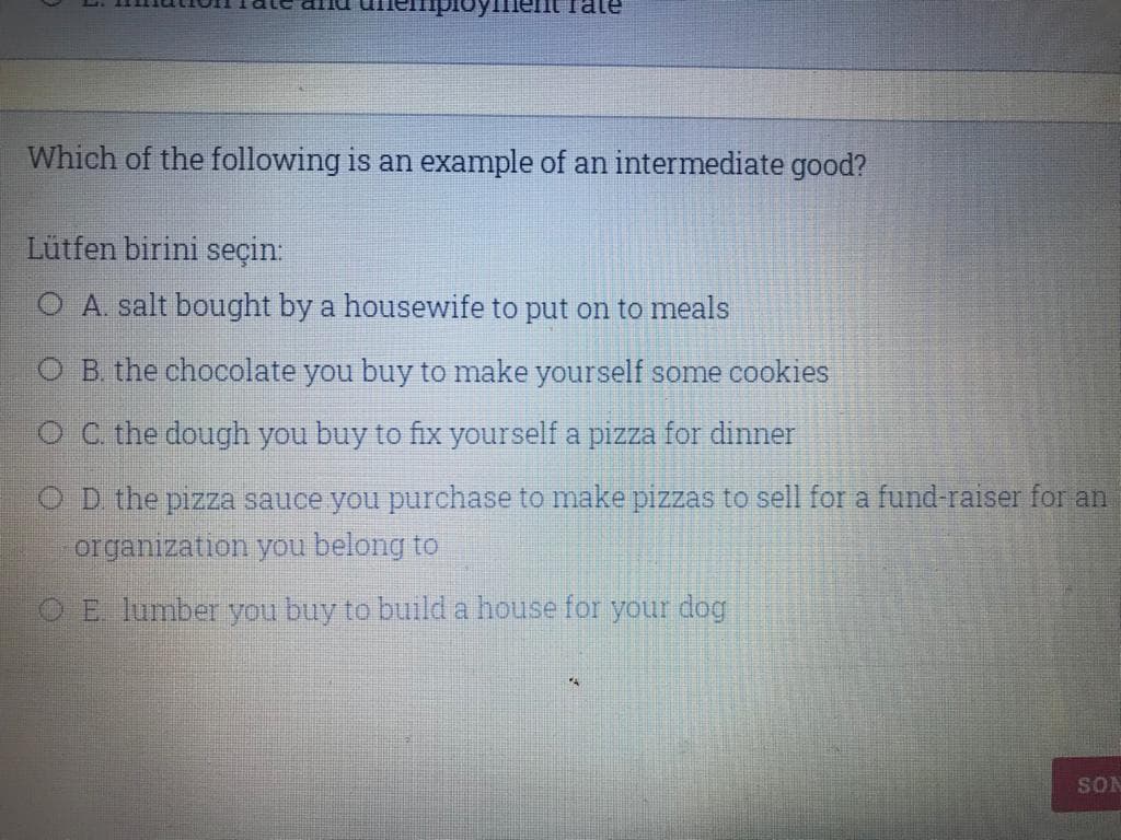 Which of the following is an example of an intermediate good?
Lütfen birini seçin:
O A. salt bought by a housewife to put on to meals
O B the chocolate you buy to make yourself some cookies
O C. the dough you buy to fix yourself a pizza for dinner
OD the pizza sauce you purchase to make pizzas to sell for a fund-raiser for an
organization you belong to
E lumber you buy to build a house for your dog
SON
